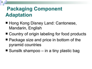 Packaging Component Adaptation Hong Kong Disney Land: Cantonese, Mandarin, English Country of origin labeling for food products Package size and price in bottom of the pyramid countries Sunsilk shampoo – in a tiny plastic bag 