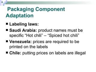 Packaging Component Adaptation Labeling laws:  Saudi Arabia:  product names must be specific “Hot chili” – “Spiced hot chili” Venezuela:  prices are required to be printed on the labels Chile:  putting prices on labels are illegal 