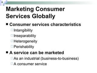 Marketing Consumer  Services Globally Consumer services characteristics Intangibility Inseparability Heterogeneity Perishability A service can be marketed  As an industrial (business-to-business)  A consumer service 
