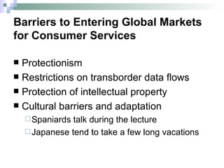 Barriers to Entering Global Markets  for Consumer Services Protectionism Restrictions on transborder data flows Protection of intellectual property Cultural barriers and adaptation Spaniards talk during the lecture Japanese tend to take a few long vacations 