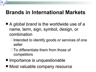 Brands in International Markets A   global brand  is the worldwide use of a name, term, sign, symbol, design, or combination  Intended to identify goods or services of one seller  To differentiate them from those of competitors Importance is unquestionable Most valuable company resource  