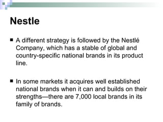 Nestle A different strategy is followed by the Nestlé Company, which has a stable of global and country-specific national brands in its product line.  In some markets it acquires well established national brands when it can and builds on their strengths—there are 7,000 local brands in its family of brands.  