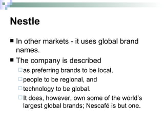 Nestle In other markets - it uses global brand names.  The company is described  as preferring brands to be local,  people to be regional, and  technology to be global.  It does, however, own some of the world’s largest global brands; Nescafé is but one.  