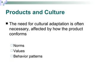 Products and Culture The need for cultural adaptation is often necessary, affected by how the product conforms  Norms Values Behavior patterns 