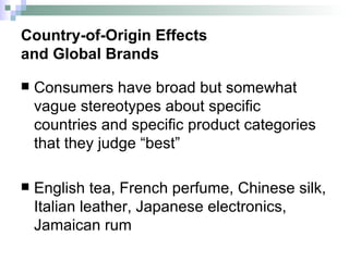 Country-of-Origin Effects  and Global Brands Consumers have broad but somewhat vague stereotypes about specific countries and specific product categories that they judge “best” English tea, French perfume, Chinese silk, Italian leather, Japanese electronics, Jamaican rum  