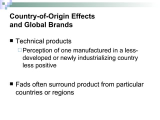 Country-of-Origin Effects  and Global Brands Technical products Perception of one manufactured in a less-developed or newly industrializing country less positive  Fads often surround product from particular countries or regions 