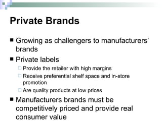 Private Brands Growing as challengers to manufacturers’ brands Private labels Provide the retailer with high margins Receive preferential shelf space and in-store promotion Are quality products at low prices Manufacturers brands must be competitively priced and provide real consumer value 
