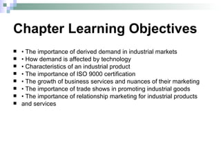 Chapter Learning Objectives •  The importance of derived demand in industrial markets •  How demand is affected by technology •  Characteristics of an industrial product •  The importance of ISO 9000 certification •  The growth of business services and nuances of their marketing •  The importance of trade shows in promoting industrial goods •  The importance of relationship marketing for industrial products and services 