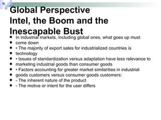 Global Perspective Intel, the Boom and the Inescapable Bust In industrial markets, including global ones, what goes up must come down •  The majority of export sales for industrialized countries is technology •  Issues of standardization versus adaptation have less relevance to marketing industrial goods than consumer goods •  Factors accounting for greater market similarities in industrial goods customers versus consumer goods customers: - The inherent nature of the product - The motive or intent for the user differs 