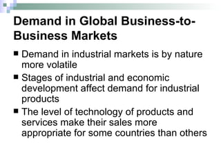 Demand in Global Business-to-Business Markets Demand in industrial markets is by nature more volatile Stages of industrial and economic development affect demand for industrial products The level of technology of products and services make their sales more appropriate for some countries than others 