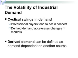 The Volatility of Industrial Demand Cyclical swings in demand Professional buyers tend to act in concert Derived demand accelerates changes in markets Derived demand  can be defined as demand dependent on another source. 