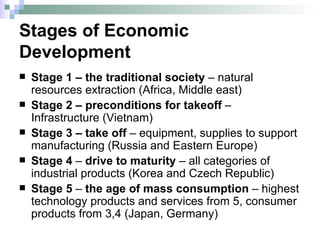 Stages of Economic Development Stage 1 – the traditional society  – natural resources extraction  (Africa, Middle east) Stage 2 – preconditions for takeoff  – Infrastructure  (Vietnam) Stage 3 – take off  – equipment, supplies to support manufacturing  (Russia and Eastern Europe) Stage 4  –  drive to maturity  – all categories of industrial products  (Korea and Czech Republic) Stage 5  –  the age of mass consumption  – highest technology products and services from 5, consumer products from 3,4  (Japan, Germany) 