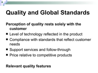 Quality and Global Standards Perception of quality rests solely with the customer Level of technology reflected in the product Compliance with standards that reflect customer needs Support services and follow-through Price relative to competitive products Relevant quality features 