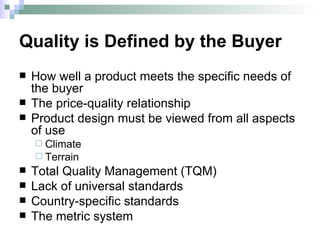 Quality is Defined by the Buyer How well a product meets the specific needs of the buyer The price-quality relationship Product design must be viewed from all aspects of use Climate Terrain Total Quality Management (TQM) Lack of universal standards Country-specific standards The metric system 