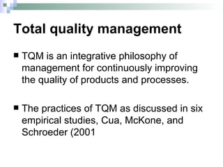 Total quality management TQM is an integrative philosophy of management for continuously improving the quality of products and processes. The practices of TQM as discussed in six empirical studies, Cua, McKone, and Schroeder (2001 