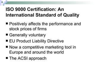 ISO 9000 Certification: An International Standard of Quality Positively affects the performance and stock prices of firms Generally voluntary EU Product Liability Directive Now a competitive marketing tool in Europe and around the world The ACSI approach 