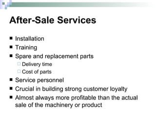 After-Sale Services Installation Training Spare and replacement parts Delivery time Cost of parts Service personnel Crucial in building strong customer loyalty Almost always more profitable than the actual sale of the machinery or product 