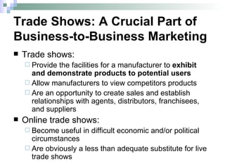 Trade Shows: A Crucial Part of Business-to-Business Marketing Trade shows: Provide the facilities for a manufacturer to  exhibit and demonstrate products to potential users Allow manufacturers to view competitors products Are an opportunity to create sales and establish relationships with agents, distributors, franchisees, and suppliers Online trade shows: Become useful in difficult economic and/or political circumstances Are obviously a less than adequate substitute for live trade shows 