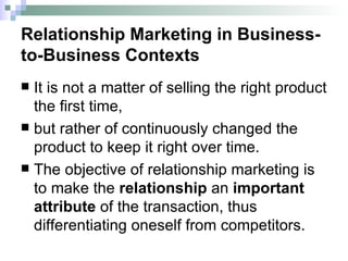 Relationship Marketing in Business-to-Business Contexts It is not a matter of selling the right product the first time,  but rather of continuously changed the product to keep it right over time. The objective of relationship marketing is to make the  relationship  an  important attribute  of the transaction, thus differentiating oneself from competitors. 