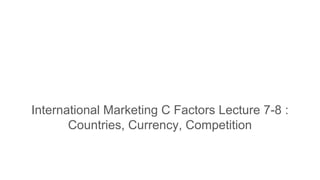 International Marketing C Factors Lecture 7-8 :
Countries, Currency, Competition
 