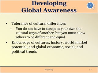 1Developing
Global Awareness
• Tolerance of cultural differences
– You do not have to accept as your own the
cultural ways of another, but you must allow
others to be different and equal
• Knowledge of cultures, history, world market
potential, and global economic, social, and
political trends
Roy Philip 1-11
 