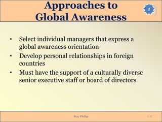 1Approaches to
Global Awareness
• Select individual managers that express a
global awareness orientation
• Develop personal relationships in foreign
countries
• Must have the support of a culturally diverse
senior executive staff or board of directors
Roy Philip 1-12
 