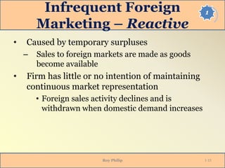 1Infrequent Foreign
Marketing – Reactive
• Caused by temporary surpluses
– Sales to foreign markets are made as goods
become available
• Firm has little or no intention of maintaining
continuous market representation
• Foreign sales activity declines and is
withdrawn when domestic demand increases
Roy Philip 1-15
 