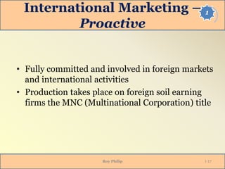 1International Marketing –
Proactive
• Fully committed and involved in foreign markets
and international activities
• Production takes place on foreign soil earning
firms the MNC (Multinational Corporation) title
Roy Philip 1-17
 