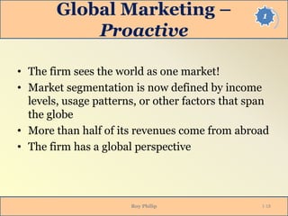1Global Marketing –
Proactive
• The firm sees the world as one market!
• Market segmentation is now defined by income
levels, usage patterns, or other factors that span
the globe
• More than half of its revenues come from abroad
• The firm has a global perspective
Roy Philip 1-18
 