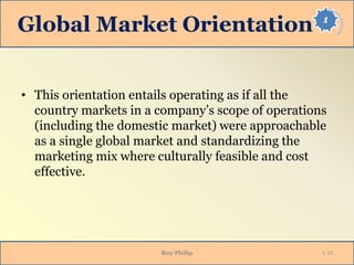 1
Global Market Orientation
• This orientation entails operating as if all the
country markets in a company’s scope of operations
(including the domestic market) were approachable
as a single global market and standardizing the
marketing mix where culturally feasible and cost
effective.
Roy Philip 1-19
 