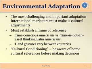 1
Environmental Adaptation
• The most challenging and important adaptation
international marketers must make is cultural
adjustments.
• Must establish a frame of reference
– Time-conscious Americans vs. Time-is-not-an-
asset thinking Latin Americans
– Hand gestures vary between countries
• “Cultural Conditioning” – be aware of home
cultural references before making decisions
Roy Philip 1-5
 
