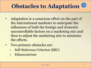 1
Obstacles to Adaptation
• Adaptation is a conscious effort on the part of
the international marketer to anticipate the
influences of both the foreign and domestic
uncontrollable factors on a marketing mix and
then to adjust the marketing mix to minimize
the effects.
• Two primary obstacles are:
– Self-Reference Criterion (SRC)
– Ethnocentrism
Roy Philip 1-6
 