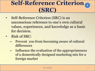 1Self-Reference Criterion
(SRC)
• Self-Reference Criterion (SRC) is an
unconscious reference to one’s own cultural
values, experiences, and knowledge as a basis
for decision.
• Risk of SRC:
– Prevent you from becoming aware of cultural
differences
– Influence the evaluation of the appropriateness
of a domestically designed marketing mix for a
foreign market
Roy Philip 1-7
 