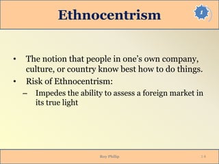 1
Ethnocentrism
• The notion that people in one’s own company,
culture, or country know best how to do things.
• Risk of Ethnocentrism:
– Impedes the ability to assess a foreign market in
its true light
Roy Philip 1-8
 