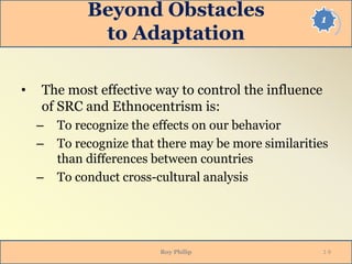1
Beyond Obstacles
to Adaptation
• The most effective way to control the influence
of SRC and Ethnocentrism is:
– To recognize the effects on our behavior
– To recognize that there may be more similarities
than differences between countries
– To conduct cross-cultural analysis
Roy Philip 1-9
 