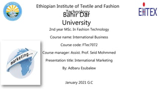 2nd year MSc. In Fashion Technology
Course name: International Business
Course code: FTec7072
Course manager: Assist. Prof. Seid Mohmmed
Presentation title: International Marketing
By: Adbaru Esubalew
January 2021 G.C
Bahir Dar
University
Ethiopian Institute of Textile and Fashion
Technology
 