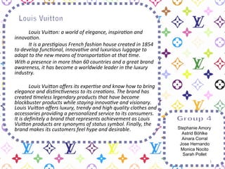  
	
  
       	
   	
     	
  	
  
       	
   	
     	
  Louis	
  Vui(on:	
  a	
  world	
  of	
  elegance,	
  inspira6on	
  and	
  
           innova6on.	
  	
  
       	
   	
     	
  It	
  is	
  a	
  pres6gious	
  French	
  fashion	
  house	
  created	
  in	
  1854	
  
           to	
  develop	
  func6onal,	
  innova6ve	
  and	
  luxurious	
  luggage	
  to	
  
           adapt	
  to	
  the	
  new	
  means	
  of	
  transporta6on	
  at	
  that	
  6me.	
  	
  
       	
  With	
  a	
  presence	
  in	
  more	
  than	
  60	
  countries	
  and	
  a	
  great	
  brand	
  
           awareness,	
  it	
  has	
  become	
  a	
  worldwide	
  leader	
  in	
  the	
  luxury	
  
           industry.	
  
	
  
       	
   	
          	
  Louis	
  Vui(on	
  oﬀers	
  its	
  exper6se	
  and	
  know	
  how	
  to	
  bring	
  
           elegance	
  and	
  dis6nc6veness	
  to	
  its	
  crea6ons.	
  The	
  brand	
  has	
  
           created	
  6meless	
  legendary	
  products	
  that	
  have	
  become	
  
           blockbuster	
  products	
  while	
  staying	
  innova6ve	
  and	
  visionary.	
  
           Louis	
  Vui(on	
  oﬀers	
  luxury,	
  trendy	
  and	
  high	
  quality	
  clothes	
  and	
  
           accessories	
  providing	
  a	
  personalized	
  service	
  to	
  its	
  consumers.	
  
           It	
  is	
  deﬁnitely	
  a	
  brand	
  that	
  represents	
  achievement	
  as	
  Louis	
  
           Vui(on	
  products	
  are	
  synonyms	
  of	
  status	
  symbol.	
  Finally,	
  the	
  
           brand	
  makes	
  its	
  customers	
  feel	
  hype	
  and	
  desirable.	
                               Stephanie Amory
                                                                                                                     Astrid Böhlke
                                                                                                                     Ainara Corral
                                                                                                                    Jose Hernando
                                                                                                                    Monica Nocito
                                                                                                                     Sarah Pollet
                                                                                                                                 1	
  
 