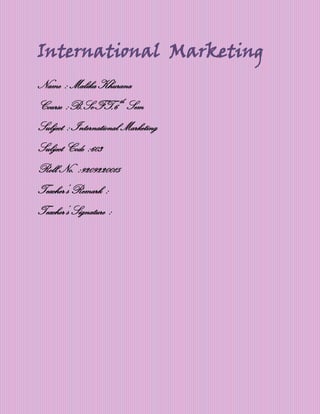 International Marketing
Name : Malika Khurana
Course :B.Sc-FT,6 th Sem
Subject : International Marketing
Subject Code :603
Roll No. :9209220015
Teacher’s Remark :
Teacher’s Signature :
 