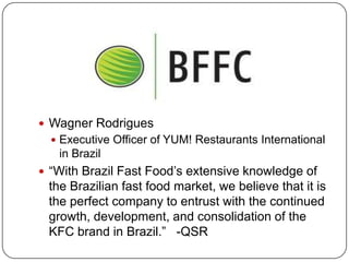  Wagner Rodrigues
   Executive Officer of YUM! Restaurants International
   in Brazil
 “With Brazil Fast Food’s extensive knowledge of
 the Brazilian fast food market, we believe that it is
 the perfect company to entrust with the continued
 growth, development, and consolidation of the
 KFC brand in Brazil.” -QSR
 