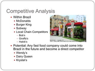 Competitive Analysis
  Within Brazil
      McDonalds
      Burger King
      Subway
      Local Chain Competitors
        Bob’s
        Giraffa’s
        Habib’s
  Potential: Any fast food company could come into
   Brazil in the future and become a direct competitor
    Wendy’s
    Dairy Queen
    Krystal’s
 