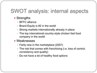 SWOT analysis: internal aspects
  Strengths
    BFFC alliance
    Brand Equity is #2 in the world
    Strong markets internationally already in place
    The top international country-style chicken fast food
     company in the world
  Weaknesses
    Fairly new in the marketplace (2007)
    The risk that comes with franchising (i.e. loss of control,
     consistency and quality)
    Do not have a lot of healthy food options
 