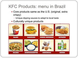 KFC Products: menu in Brazil
  Core products same as the U.S. (original, extra
  crispy)
    Unique dipping sauces to adapt to local taste
  Culturally unique products
    Farofa, black beans, parmiggano sandwich, I-Twist
 