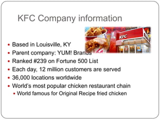KFC Company information

 Based in Louisville, KY
 Parent company: YUM! Brands
 Ranked #239 on Fortune 500 List
 Each day, 12 million customers are served
 36,000 locations worldwide
 World’s most popular chicken restaurant chain
   World famous for Original Recipe fried chicken
 