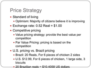 Price Strategy
 Standard of living
   Optimism: Majority of citizens believe it is improving
 Exchange rate: 0.52 Real = $1.00
 Competitive pricing
   Value pricing strategy: provide the best value per
    competition
   Par Value Pricing: pricing is based on the
    competition
 U.S. pricing vs. Brazil pricing
   Brazil: 20 Reals, For 6 pieces of chicken 2 sides
   U.S. $12.99, For 6 pieces of chicken, 1 large side, 3
    biscuits
   20 Brazilian reals = $10.4058 US dollars
 