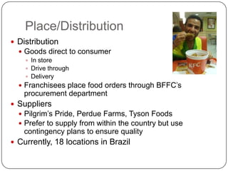 Place/Distribution
 Distribution
   Goods direct to consumer
     In store
     Drive through
     Delivery
   Franchisees place food orders through BFFC’s
   procurement department
 Suppliers
   Pilgrim’s Pride, Perdue Farms, Tyson Foods
   Prefer to supply from within the country but use
   contingency plans to ensure quality
 Currently, 18 locations in Brazil
 