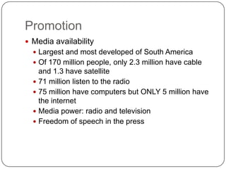 Promotion
 Media availability
   Largest and most developed of South America
   Of 170 million people, only 2.3 million have cable
    and 1.3 have satellite
   71 million listen to the radio
   75 million have computers but ONLY 5 million have
    the internet
   Media power: radio and television
   Freedom of speech in the press
 