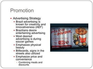 Promotion
 Advertising Strategy
   Brazil advertising is
      known for creativity and
      innovativeness (AEF)
     Brazilians desire
      entertaining advertising
     Most desired
      advertising is during
      soccer games
     Emphasize physical
      beauty
     Billboards, signs in the
      streets also utilized
     Emphasize price and
      convenience
       Combining meals and
        discounts
 
