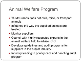 Animal Welfare Program
 YUM! Brands does not own, raise, or transport
    animals
   Influence the way the supplied animals are
    treated
   Monitor suppliers
   Council with highly respected experts in the
    animal welfare field to advise KFC
   Develops guidelines and audit programs for
    suppliers in the broiler industry
   Industry leading in poultry care and handling audit
    program
 
