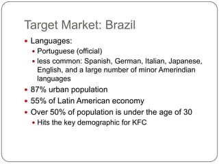 Target Market: Brazil
 Languages:
   Portuguese (official)
   less common: Spanish, German, Italian, Japanese,
   English, and a large number of minor Amerindian
   languages
 87% urban population
 55% of Latin American economy
 Over 50% of population is under the age of 30
   Hits the key demographic for KFC
 