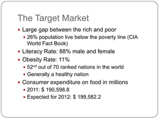 The Target Market
 Large gap between the rich and poor
   26% population live below the poverty line (CIA
   World Fact Book)
 Literacy Rate: 88% male and female
 Obesity Rate: 11%
   52nd out of 70 ranked nations in the world
   Generally a healthy nation
 Consumer expenditure on food in millions
   2011: $ 190,598.8
   Expected for 2012: $ 199,582.2
 